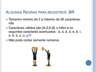 ALGUMAS REGRAS PARA REGISTROS .BR
 Tamanho mínimo de 2 e máximo de 26 caracteres,
  não
 Caracteres válidos são [A-Z;0-9], o hífen e os
  seguintes caracteres acentuados : à, á, â, ã, é, ê, í,
  ó, ô, õ, ú, ü, ç.[7]
 Não pode conter somente números.
 