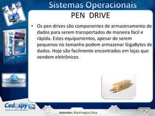 PEN DRIVE
• Os pen drives são componentes de armazenamento de
  dados para serem transportados de maneira fácil e
  rápida. Estes equipamentos, apesar de serem
  pequenos no tamanho podem armazenar GigaBytes de
  dados. Hoje são facilmente encontrados em lojas que
  vendem eletrônicos




            Instrutor: Washington Silva
 