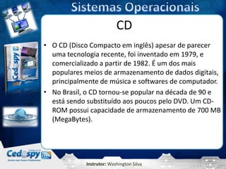 CD
• O CD (Disco Compacto em inglês) apesar de parecer
  uma tecnologia recente, foi inventado em 1979, e
  comercializado a partir de 1982. É um dos mais
  populares meios de armazenamento de dados digitais,
  principalmente de música e softwares de computador.
• No Brasil, o CD tornou-se popular na década de 90 e
  está sendo substituído aos poucos pelo DVD. Um CD-
  ROM possui capacidade de armazenamento de 700 MB
  (MegaBytes).




            Instrutor: Washington Silva
 