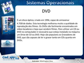 DVD
• É um disco óptico, criado em 1996, capaz de armazenar
• 4.7GB de dados. Esta tecnologia melhorou muito a qualidade de
  reprodução dos filmes. Os DVDs são facilmente encontrados em
  vídeo-locadoras e lojas que vendem filmes. Para utilizar um CD ou
  DVD no computador é necessário que esteja instalado na máquina
  um Drive de CD ou DVD. Hoje são populares os Gravadores de
  DVD, que são capazes de ler e gravar tanto em CDs quanto em
  DVDs.




                  Instrutor: Washington Silva
 