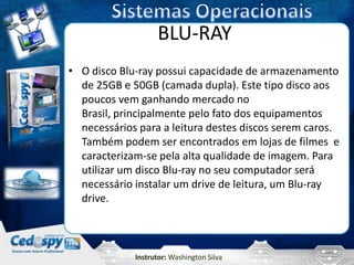 BLU-RAY
• O disco Blu-ray possui capacidade de armazenamento
  de 25GB e 50GB (camada dupla). Este tipo disco aos
  poucos vem ganhando mercado no
  Brasil, principalmente pelo fato dos equipamentos
  necessários para a leitura destes discos serem caros.
  Também podem ser encontrados em lojas de filmes e
  caracterizam-se pela alta qualidade de imagem. Para
  utilizar um disco Blu-ray no seu computador será
  necessário instalar um drive de leitura, um Blu-ray
  drive.



             Instrutor: Washington Silva
 