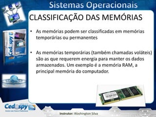 CLASSIFICAÇÃO DAS MEMÓRIAS
• As memórias podem ser classificadas em memórias
  temporárias ou permanentes

• As memórias temporárias (também chamadas voláteis)
  são as que requerem energia para manter os dados
  armazenados. Um exemplo é a memória RAM, a
  principal memória do computador.




            Instrutor: Washington Silva
 