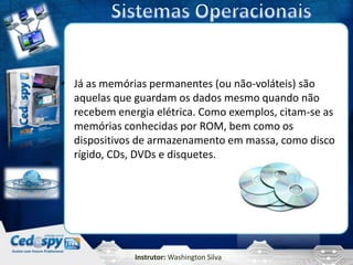 • Já as memórias permanentes (ou não-voláteis) são
  aquelas que guardam os dados mesmo quando não
  recebem energia elétrica. Como exemplos, citam-se as
  memórias conhecidas por ROM, bem como os
  dispositivos de armazenamento em massa, como disco
  rígido, CDs, DVDs e disquetes.




              Instrutor: Washington Silva
 