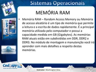 MEMÓRIA RAM
• Memória RAM – Random Access Memory ou Memória
  de acesso aleatório é um tipo de memória que permite
  a leitura e a escrita de dados rapidamente. É a principal
  memória utilizada pelo computador e possui a
  capacidade medida em GB (Gigabytes). As memórias
  RAM atuais estão em subdivididas em DDR, DDR2 e
  DDR3. No módulo de montagem e manutenção você irá
  aprender com mais detalhes a respeito destas
  memórias.




              Instrutor: Washington Silva
 