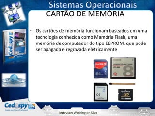 CARTÃO DE MEMÓRIA
• Os cartões de memória funcionam baseados em uma
  tecnologia conhecida como Memória Flash, uma
  memória de computador do tipo EEPROM, que pode
  ser apagada e regravada eletricamente




            Instrutor: Washington Silva
 