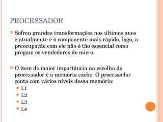 PROCESSADOR
   Sofreu grandes transformações nos últimos anos
    e atualmente é o componente mais rápido, logo, a
    preocupação com ele não é tão essencial como
    pregam os vendedores de micro.

   O item de maior importância na escolha do
    processador é a memória cache. O processador
    conta com vários níveis dessa memória:
     L1
     L2
     L3
     L4
 