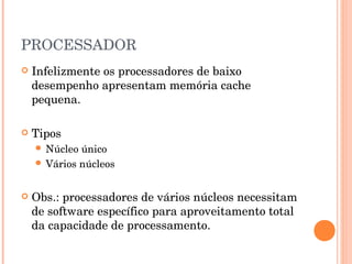 PROCESSADOR
   Infelizmente os processadores de baixo
    desempenho apresentam memória cache
    pequena.

   Tipos
     Núcleo único
     Vários núcleos



   Obs.: processadores de vários núcleos necessitam
    de software específico para aproveitamento total
    da capacidade de processamento.
 