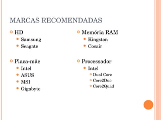MARCAS RECOMENDADAS
   HD              Memória RAM
     Samsung         Kingston
     Seagate         Cosair



   Placa-mãe       Processador
     Intel           Intel
     ASUS              Dual Core
                        Core2Duo
     MSI
                        Core2Quad
     Gigabyte
 