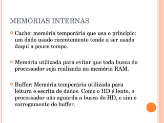 MEMÓRIAS INTERNAS
   Cache: memória temporária que usa o princípio:
    um dado usado recentemente tende a ser usado
    daqui a pouco tempo.

   Memória utilizada para evitar que toda busca do
    processador seja realizada na memória RAM.

   Buffer: Memória temporária utilizada para
    leitura e escrita de dados. Como o HD é lento, o
    processador não aguarda a busca do HD, e sim o
    carregamento do buffer.
 