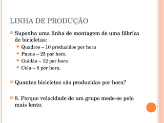 LINHA DE PRODUÇÃO
   Suponha uma linha de montagem de uma fábrica
    de bicicletas:
     Quadros  – 10 produzidos por hora
     Pneus – 25 por hora
     Guidão – 12 por hora
     Cela – 8 por hora.


   Quantas bicicletas são produzidas por hora?

   8. Porque velocidade de um grupo mede-se pelo
    mais lento.
 