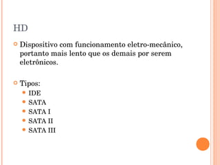 HD
   Dispositivo com funcionamento eletro-mecânico,
    portanto mais lento que os demais por serem
    eletrônicos.

   Tipos:
     IDE
     SATA
     SATA I
     SATA II
     SATA III
 