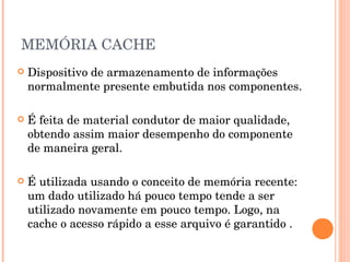 MEMÓRIA CACHE
   Dispositivo de armazenamento de informações
    normalmente presente embutida nos componentes.

   É feita de material condutor de maior qualidade,
    obtendo assim maior desempenho do componente
    de maneira geral.

   É utilizada usando o conceito de memória recente:
    um dado utilizado há pouco tempo tende a ser
    utilizado novamente em pouco tempo. Logo, na
    cache o acesso rápido a esse arquivo é garantido .
 