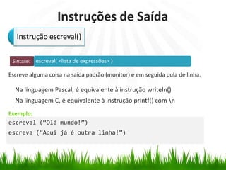 escreval( <lista de expressões> )
Exemplo:
Instruções de Saída
Escreve alguma coisa na saída padrão (monitor) e em seguida pula de linha.
Na linguagem Pascal, é equivalente à instrução writeln()
Na linguagem C, é equivalente à instrução printf() com n
Instrução escreval()
Sintaxe:
escreval (“Olá mundo!”)
escreva (“Aqui já é outra linha!”)
 