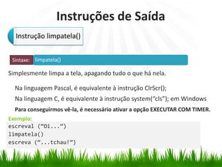 limpatela()
Exemplo:
Instruções de Saída
Simplesmente limpa a tela, apagando tudo o que há nela.
Na linguagem Pascal, é equivalente à instrução ClrScr();
Na linguagem C, é equivalente à instrução system(“cls”); em Windows
Instrução limpatela()
Sintaxe:
escreval (“Oi...”)
limpatela()
escreva (“...tchau!”)
Para conseguirmos vê-la, é necessário ativar a opção EXECUTAR COM TIMER.
 