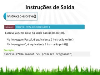 escreva ( <lista de expressões> )
Exemplo:
Instruções de Saída
Escreve alguma coisa na saída padrão (monitor).
Na linguagem Pascal, é equivalente à instrução write()
Na linguagem C, é equivalente à instrução printf()
Instrução escreva()
Sintaxe:
escreva (“Olá mundo! Meu primeiro programa!”)
 