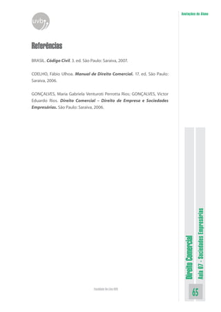 Anotações do Aluno

uvb

Referências
BRASIL. Código Civil. 3. ed. São Paulo: Saraiva, 2007.
COELHO, Fábio Ulhoa. Manual de Direito Comercial. 17. ed. São Paulo:
Saraiva, 2006.

Faculdade On-Line UVB

Aula 07 - Sociedades Empresárias

Direito Comercial

GONÇALVES, Maria Gabriela Venturoti Perrotta Rios; GONÇALVES, Victor
Eduardo Rios. Direito Comercial – Direito de Empresa e Sociedades
Empresárias. São Paulo: Saraiva, 2006.

65

 