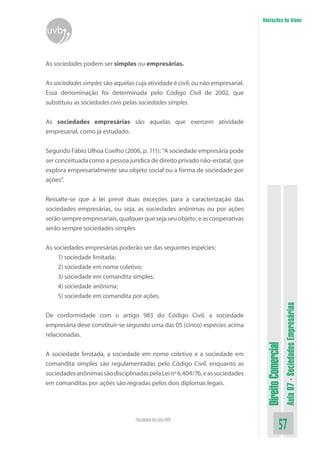 Anotações do Aluno

uvb
As sociedades podem ser simples ou empresárias.
As sociedades simples são aquelas cuja atividade é civil, ou não empresarial.
Essa denominação foi determinada pelo Código Civil de 2002, que
substituiu as sociedades civis pelas sociedades simples.
As sociedades empresárias são aquelas que exercem atividade
empresarial, como já estudado.
Segundo Fábio Ulhoa Coelho (2006, p. 111): “A sociedade empresária pode
ser conceituada como a pessoa jurídica de direito privado não-estatal, que
explora empresarialmente seu objeto social ou a forma de sociedade por
ações”.
Ressalte-se que a lei prevê duas exceções para a caracterização das
sociedades empresárias, ou seja, as sociedades anônimas ou por ações
serão sempre empresariais, qualquer que seja seu objeto; e as cooperativas
serão sempre sociedades simples

A sociedade limitada, a sociedade em nome coletivo e a sociedade em
comandita simples são regulamentadas pelo Código Civil, enquanto as
sociedades anônimas são disciplinadas pela Lei nº 6.404/76, e as sociedades
em comanditas por ações são regradas pelos dois diplomas legais.

Faculdade On-Line UVB

Direito Comercial

De conformidade com o artigo 983 do Código Civil, a sociedade
empresária deve constituir-se segundo uma das 05 (cinco) espécies acima
relacionadas.

Aula 07 - Sociedades Empresárias

As sociedades empresárias poderão ser das seguintes espécies:
1) sociedade limitada;
2) sociedade em nome coletivo;
3) sociedade em comandita simples;
4) sociedade anônima;
5) sociedade em comandita por ações.

57

 