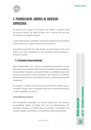 Anotações do Aluno

uvb

2. PERSONALIDADE JURÍDICA DA SOCIEDADE
EMPRESÁRIA
De acordo com o artigo 45 do Código Civil, começa a existência legal
das pessoas jurídicas de direito privado, com a inscrição de seus atos
constitutivos no respectivo registro.
A personalização das sociedades empresárias (adquirem personalidade
jurídica) dá-se com o registro de seus atos constitutivos.
A sociedade empresária que não obedece ao determinado em lei e não
registra seus atos constitutivos é uma sociedade despersonalizada e,
portanto, irregular.

2.1 Sociedades despersonalizadas

No entanto, o Código Civil não adotou essa diferença, tratando tanto a
sociedade irregular como a sociedade de fato sob a mesma denominação,
ou seja, sociedades em comum.

São consideradas sociedades em comum aquelas que não possuem
personalidade jurídica. O Código Civil, com essa denominação, não
pretendeu regularizar a situação dessas sociedades, mas designar uma
situação irregular e normatizar as conseqüências dessa irregularidade.

Faculdade On-Line UVB

Direito Comercial

A) Sociedade em comum

Aula 07 - Sociedades Empresárias

Alguns doutrinadores, em razão de conseqüências processuais, ou para
fazer prova de sua existência, diferenciam as sociedades despersonalizadas
em sociedades irregulares e sociedades de fato. A sociedade irregular seria
aquela que, possuindo um ato constitutivo, não o registra, e a sociedade
de fato é aquela que nem ato constitutivo possui, embora exerça atividade
empresarial.

58

 
