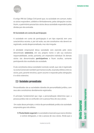 Anotações do Aluno

uvb
O artigo 990 do Código Civil prevê que, na sociedade em comum, todos
os sócios respondem, solidária e ilimitadamente, pelas obrigações sociais.
Assim, o patrimônio pessoal dos sócios dessa sociedade responderá pelas
dívidas por ela contraída.
B) Sociedade em conta de participação
A sociedade em conta de participação é um tipo especial, tem uma
característica secreta, e, por tal razão, seu ato constitutivo não deverá ser
registrado, sendo despersonalizada, mas não irregular.
A atividade empresarial dessa sociedade será exercida pelo sócio
denominado ostensivo, em seu próprio nome e sob sua exclusiva
responsabilidade, sendo, portanto, um empresário individual. Os demais
sócios são denominados participativos e ficam ocultos, somente
participando dos resultados da sociedade.
O ato constitutivo dessa sociedade (contrato social), que não é registrado
na Junta Comercial e também permanece oculto, só produz efeitos entre os
sócios, pois, perante terceiros, quem assume e responde pelas obrigações
é o sócio ostensivo.

Personalizadas são as sociedades dotadas de personalidade jurídica, com
seus atos constitutivos devidamente registrados.

Em razão desse princípio, o início da personalidade jurídica da sociedade
empresária gera três efeitos:
1) Titularidade negocial: é a sociedade empresária que exerce direitos
e contrai obrigações, e não a pessoa de seus sócios. Ainda que a

Faculdade On-Line UVB

Direito Comercial

O princípio fundamental que rege a personalização determina que: a
pessoa jurídica não se confunde com a pessoa física de seus sócios.

Aula 07 - Sociedades Empresárias

2.2- Sociedades personalizadas

59

 