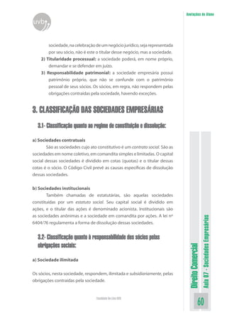Anotações do Aluno

uvb
sociedade, na celebração de um negócio jurídico, seja representada
por seu sócio, não é este o titular desse negócio, mas a sociedade.
2) Titularidade processual: a sociedade poderá, em nome próprio,
demandar e se defender em juízo.
3) Responsabilidade patrimonial: a sociedade empresária possui
patrimônio próprio, que não se confunde com o patrimônio
pessoal de seus sócios. Os sócios, em regra, não respondem pelas
obrigações contraídas pela sociedade, havendo exceções.

3. CLASSIFICAÇÃO DAS SOCIEDADES EMPRESÁRIAS
3.1- Classificação quanto ao regime de constituição e dissolução:

3.2- Classificação quanto à responsabilidade dos sócios pelas
obrigações sociais:
a) Sociedade ilimitada
Os sócios, nesta sociedade, respondem, ilimitada e subsidiariamente, pelas
obrigações contraídas pela sociedade.

Faculdade On-Line UVB

Direito Comercial

b) Sociedades institucionais
	
Também chamadas de estatutárias, são aquelas sociedades
constituídas por um estatuto social. Seu capital social é dividido em
ações, e o titular das ações é denominado acionista. Institucionais são
as sociedades anônimas e a sociedade em comandita por ações. A lei nº
6404/76 regulamenta a forma de dissolução dessas sociedades.

Aula 07 - Sociedades Empresárias

a) Sociedades contratuais
	
São as sociedades cujo ato constitutivo é um contrato social. São as
sociedades em nome coletivo, em comandita simples e limitadas. O capital
social dessas sociedades é dividido em cotas (quotas) e o titular dessas
cotas é o sócio. O Código Civil prevê as causas específicas de dissolução
dessas sociedades.

60

 