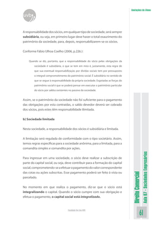 Anotações do Aluno

uvb
A responsabilidade dos sócios, em qualquer tipo de sociedade, será sempre
subsidiária, ou seja, em primeiro lugar deve haver o total exaurimento do
patrimônio da sociedade, para, depois, responsabilizarem-se os sócios.
Conforme Fábio Ulhoa Coelho (2006, p.226.):
Quando se diz, portanto, que a responsabilidade do sócio pelas obrigações da
sociedade é subsidiária, o que se tem em mira é, justamente, esta regra de
que sua eventual responsabilização por dívidas sociais tem por pressuposto
o integral comprometimento do patrimônio social. É subsidiária no sentido de
que se segue à responsabilidade da própria sociedade. Esgotadas as forças do
patrimônio social é que se poderá pensar em executar o patrimônio particular
do sócio por saldos existentes no passivo da sociedade.

Assim, se o patrimônio da sociedade não foi suficiente para o pagamento
das obrigações por esta contraídas, o saldo devedor deverá ser cobrado
dos sócios, pois estes têm responsabilidade ilimitada.
b) Sociedade limitada
Nesta sociedade, a responsabilidade dos sócios é subsidiária e limitada.

No momento em que realiza o pagamento, diz-se que o sócio está
integralizando o capital. Quando o sócio cumpre com sua obrigação e
efetua o pagamento, o capital social está integralizado.

Faculdade On-Line UVB

Aula 07 - Sociedades Empresárias

Para ingressar em uma sociedade, o sócio deve realizar a subscrição de
parte do capital social, ou seja, deve contribuir para a formação do capital
social, comprometendo-se a efetuar o pagamento do valor correspondente
das cotas ou ações subscritas. Esse pagamento poderá ser feito à vista ou
parcelado.

Direito Comercial

A limitação será regulada de conformidade com o tipo societário. Assim,
temos regras específicas para a sociedade anônima, para a limitada, para a
comandita simples e comandita por ações.

61

 