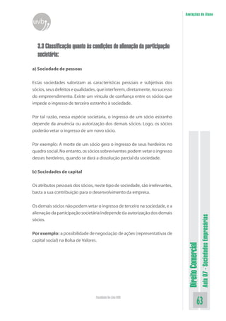 Anotações do Aluno

uvb
3.3 Classificação quanto às condições de alienação da participação
societária:
a) Sociedade de pessoas
Estas sociedades valorizam as características pessoais e subjetivas dos
sócios, seus defeitos e qualidades, que interferem, diretamente, no sucesso
do empreendimento. Existe um vínculo de confiança entre os sócios que
impede o ingresso de terceiro estranho à sociedade.
Por tal razão, nessa espécie societária, o ingresso de um sócio estranho
depende da anuência ou autorização dos demais sócios. Logo, os sócios
poderão vetar o ingresso de um novo sócio.
Por exemplo: A morte de um sócio gera o ingresso de seus herdeiros no
quadro social. No entanto, os sócios sobreviventes podem vetar o ingresso
desses herdeiros, quando se dará a dissolução parcial da sociedade.
b) Sociedades de capital

Por exemplo: a possibilidade de negociação de ações (representativas de
capital social) na Bolsa de Valores.

Faculdade On-Line UVB

Direito Comercial

Os demais sócios não podem vetar o ingresso de terceiro na sociedade, e a
alienação da participação societária independe da autorização dos demais
sócios.

Aula 07 - Sociedades Empresárias

Os atributos pessoais dos sócios, neste tipo de sociedade, são irrelevantes,
basta a sua contribuição para o desenvolvimento da empresa.

63

 