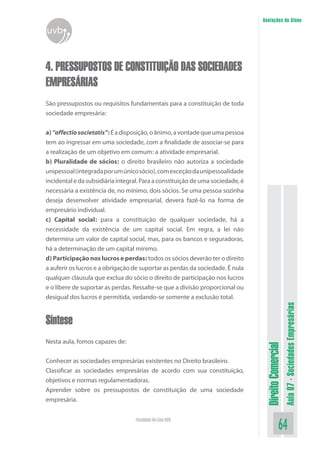 Anotações do Aluno

uvb

4. PRESSUPOSTOS DE CONSTITUIÇÃO DAS SOCIEDADES
EMPRESÁRIAS
São pressupostos ou requisitos fundamentais para a constituição de toda
sociedade empresária:

Nesta aula, fomos capazes de:
Conhecer as sociedades empresárias existentes no Direito brasileiro.
Classificar as sociedades empresárias de acordo com sua constituição,
objetivos e normas regulamentadoras.
Aprender sobre os pressupostos de constituição de uma sociedade
empresária.
Faculdade On-Line UVB

Direito Comercial

Síntese

Aula 07 - Sociedades Empresárias

a) “affectio societatis”: É a disposição, o ânimo, a vontade que uma pessoa
tem ao ingressar em uma sociedade, com a finalidade de associar-se para
a realização de um objetivo em comum: a atividade empresarial.
b) Pluralidade de sócios: o direito brasileiro não autoriza a sociedade
unipessoal (integrada por um único sócio), com exceção da unipessoalidade
incidental e da subsidiária integral. Para a constituição de uma sociedade, é
necessária a existência de, no mínimo, dois sócios. Se uma pessoa sozinha
deseja desenvolver atividade empresarial, deverá fazê-lo na forma de
empresário individual.
c) Capital social: para a constituição de qualquer sociedade, há a
necessidade da existência de um capital social. Em regra, a lei não
determina um valor de capital social, mas, para os bancos e seguradoras,
há a determinação de um capital mínimo.
d) Participação nos lucros e perdas: todos os sócios deverão ter o direito
a auferir os lucros e a obrigação de suportar as perdas da sociedade. É nula
qualquer cláusula que exclua do sócio o direito de participação nos lucros
e o libere de suportar as perdas. Ressalte-se que a divisão proporcional ou
desigual dos lucros é permitida, vedando-se somente a exclusão total.

64

 