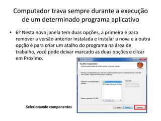 Computador trava sempre durante a execução
de um determinado programa aplicativo
• 6º Nesta nova janela tem duas opções, a primeira é para
remover a versão anterior instalada e instalar a nova e a outra
opção é para criar um atalho do programa na área de
trabalho, você pode deixar marcado as duas opções e clicar
em Próximo.
Selecionando componentes
 