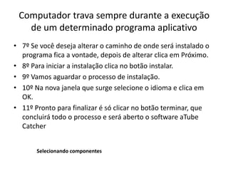Computador trava sempre durante a execução
de um determinado programa aplicativo
• 7º Se você deseja alterar o caminho de onde será instalado o
programa fica a vontade, depois de alterar clica em Próximo.
• 8º Para iniciar a instalação clica no botão instalar.
• 9º Vamos aguardar o processo de instalação.
• 10º Na nova janela que surge selecione o idioma e clica em
OK.
• 11º Pronto para finalizar é só clicar no botão terminar, que
concluirá todo o processo e será aberto o software aTube
Catcher
Selecionando componentes
 