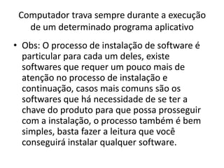 Computador trava sempre durante a execução
de um determinado programa aplicativo
• Obs: O processo de instalação de software é
particular para cada um deles, existe
softwares que requer um pouco mais de
atenção no processo de instalação e
continuação, casos mais comuns são os
softwares que há necessidade de se ter a
chave do produto para que possa prosseguir
com a instalação, o processo também é bem
simples, basta fazer a leitura que você
conseguirá instalar qualquer software.
 