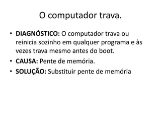 O computador trava.
• DIAGNÓSTICO: O computador trava ou
reinicia sozinho em qualquer programa e às
vezes trava mesmo antes do boot.
• CAUSA: Pente de memória.
• SOLUÇÃO: Substituir pente de memória
 