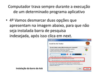 Computador trava sempre durante a execução
de um determinado programa aplicativo
• 4º Vamos desmarcar duas opções que
apresentam na imagem abaixo, para que não
seja instalada barra de pesquisa
indesejada, após isso clica em next.
Instalação da barra do Ask
 