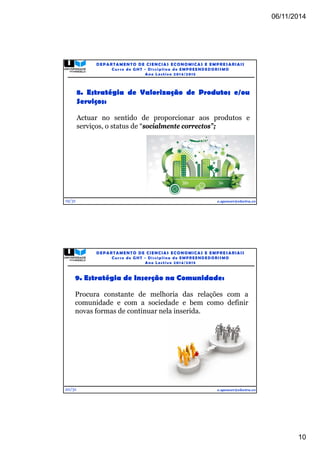 06/11/2014 
10 
19/31 
DEPARTAMENTO DE CIENCIAS ECONOMICAS E EMPRESARIAIS 
Curso de GHT - Di s c ipl ina de EMPREENDEDORI SMO 
Ano Lec t i v o 2014/2015 
8. Estratégia de Valorização de Produtos e/ou 
Serviços: 
Actuar no sentido de proporcionar aos produtos e 
serviços, o status de “socialmente correctos”; 
e.spencer@electra.cv 
9. Estratégia de Inserção na Comunidade: 
Procura constante de melhoria das relações com a 
comunidade e com a sociedade e bem como definir 
novas formas de continuar nela inserida. 
20/31 
DEPARTAMENTO DE CIENCIAS ECONOMICAS E EMPRESARIAIS 
Curso de GHT - Di s c ipl ina de EMPREENDEDORI SMO 
Ano Lec t i v o 2014/2015 
e.spencer@electra.cv 
 
