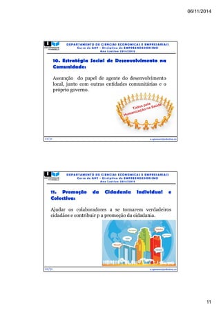 06/11/2014 
11 
21/31 
DEPARTAMENTO DE CIENCIAS ECONOMICAS E EMPRESARIAIS 
Curso de GHT - Di s c ipl ina de EMPREENDEDORI SMO 
Ano Lec t i v o 2014/2015 
10. Estratégia Social de Desenvolvimento na 
Comunidade: 
Assunção do papel de agente do desenvolvimento 
local, junto com outras entidades comunitárias e o 
próprio governo. 
e.spencer@electra.cv 
11. Promoção da Cidadania Individual e 
Colectiva: 
Ajudar os colaboradores a se tornarem verdadeiros 
cidadãos e contribuir p a promoção da cidadania. 
22/31 
DEPARTAMENTO DE CIENCIAS ECONOMICAS E EMPRESARIAIS 
Curso de GHT - Di s c ipl ina de EMPREENDEDORI SMO 
Ano Lec t i v o 2014/2015 
e.spencer@electra.cv 
 