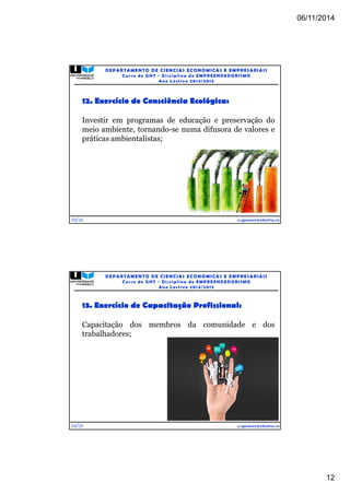 06/11/2014 
12 
12. Exercício de Consciência Ecológica: 
Investir em programas de educação e preservação do 
meio ambiente, tornando-se numa difusora de valores e 
práticas ambientalistas; 
23/31 
DEPARTAMENTO DE CIENCIAS ECONOMICAS E EMPRESARIAIS 
Curso de GHT - Di s c ipl ina de EMPREENDEDORI SMO 
Ano Lec t i v o 2014/2015 
e.spencer@electra.cv 
13. Exercício de Capacitação Profissional: 
Capacitação dos membros da comunidade e dos 
trabalhadores; 
24/31 
DEPARTAMENTO DE CIENCIAS ECONOMICAS E EMPRESARIAIS 
Curso de GHT - Di s c ipl ina de EMPREENDEDORI SMO 
Ano Lec t i v o 2014/2015 
e.spencer@electra.cv 
 