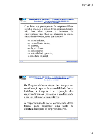 06/11/2014 
14 
27/31 
DEPARTAMENTO DE CIENCIAS ECONOMICAS E EMPRESARIAIS 
Curso de GHT - Di s c ipl ina de EMPREENDEDORI SMO 
Ano Lec t i v o 2014/2015 
Com base nos pressupostos da responsabilidade 
social, a criação e a gestão de um empreendimento 
não deve visar apenas o interesses do 
empreendedor mas tbém os interesses de outras 
entidades envolvidas, como por exemplo: 
e.spencer@electra.cv 
os trabalhadores, 
as comunidades locais, 
os clientes, 
os fornecedores, 
os concorrentes 
as autoridades/o governo; 
a sociedade em geral. 
28/31 
DEPARTAMENTO DE CIENCIAS ECONOMICAS E EMPRESARIAIS 
Curso de GHT - Di s c ipl ina de EMPREENDEDORI SMO 
Ano Lec t i v o 2014/2015 
Os Empreendedores devem ter sempre em 
consideração que a Responsabilidade Social 
fortalece a imagem e a reputação dos 
empreendimentos, passando a credibilidade 
a ser um diferencial competitivo. 
A responsabilidade social considerada dessa 
forma, pode constituir uma fonte de 
oportunidade para os empreendedores. 
e.spencer@electra.cv 
 