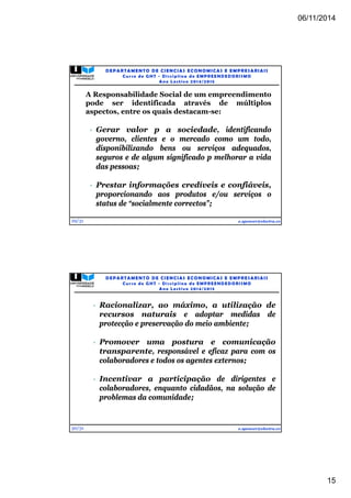 06/11/2014 
15 
29/31 
DEPARTAMENTO DE CIENCIAS ECONOMICAS E EMPRESARIAIS 
Curso de GHT - Di s c ipl ina de EMPREENDEDORI SMO 
Ano Lec t i v o 2014/2015 
A Responsabilidade Social de um empreendimento 
pode ser identificada através de múltiplos 
aspectos, entre os quais destacam-se: 
 Gerar valor p a sociedade, identificando 
governo, clientes e o mercado como um todo, 
disponibilizando bens ou serviços adequados, 
seguros e de algum significado p melhorar a vida 
das pessoas; 
 Prestar informações credíveis e confiáveis, 
proporcionando aos produtos e/ou serviços o 
status de “socialmente correctos”; 
e.spencer@electra.cv 
30/31 
DEPARTAMENTO DE CIENCIAS ECONOMICAS E EMPRESARIAIS 
Curso de GHT - Di s c ipl ina de EMPREENDEDORI SMO 
Ano Lec t i v o 2014/2015 
 Racionalizar, ao máximo, a utilização de 
recursos naturais e adoptar medidas de 
protecção e preservação do meio ambiente; 
 Promover uma postura e comunicação 
transparente, responsável e eficaz para com os 
colaboradores e todos os agentes externos; 
 Incentivar a participação de dirigentes e 
colaboradores, enquanto cidadãos, na solução de 
problemas da comunidade; 
e.spencer@electra.cv 
 