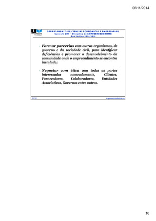 06/11/2014 
16 
31/31 
DEPARTAMENTO DE CIENCIAS ECONOMICAS E EMPRESARIAIS 
Curso de GHT - Di s c ipl ina de EMPREENDEDORI SMO 
Ano Lec t i v o 2014/2015 
 Formar parcerias com outros organismos, de 
governo e da sociedade civil, para identificar 
deficiências e promover o desenvolvimento da 
comunidade onde o empreendimento se encontra 
instalado; 
 Negociar com ética com todas as partes 
interessadas nomeadamente, Clientes, 
Fornecedores, Colaboradores, Entidades 
Associativas, Governos entre outros. 
e.spencer@electra.cv 
