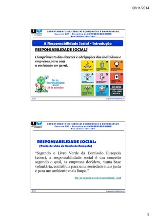 06/11/2014 
2 
A Responsabilidade Social - Introdução 
RESPONSABILIDADE SOCIAL? 
Cumprimento dos deveres e obrigações dos indivíduos e 
empresas para com 
a sociedade em geral. 
3/31 
DEPARTAMENTO DE CIENCIAS ECONOMICAS E EMPRESARIAIS 
Curso de GHT - Di s c ipl ina de EMPREENDEDORI SMO 
Ano Lec t i v o 2014/2015 
e.spencer@electra.cv 
“Segundo o Livro Verde da Comissão Europeia 
(2001), a responsabilidade social é um conceito 
segundo o qual, as empresas decidem, numa base 
voluntária, contribuir para uma sociedade mais justa 
e para um ambiente mais limpo.” 
4/31 
DEPARTAMENTO DE CIENCIAS ECONOMICAS E EMPRESARIAIS 
Curso de GHT - Di s c ipl ina de EMPREENDEDORI SMO 
Ano Lec t i v o 2014/2015 
http://pt.wikipedia.org/wiki/Responsabilidade_social 
e.spencer@electra.cv 
RESPONSABILIDADE SOCIAL: 
(Ponto de vista da Comissão Europeia) 
 