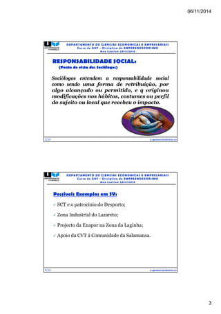 06/11/2014 
3 
5/31 
DEPARTAMENTO DE CIENCIAS ECONOMICAS E EMPRESARIAIS 
Curso de GHT - Di s c ipl ina de EMPREENDEDORI SMO 
Ano Lec t i v o 2014/2015 
Sociólogos entendem a responsabilidade social 
como sendo uma forma de retribuição, por 
algo alcançado ou permitido, e q originou 
modificações nos hábitos, costumes ou perfil 
do sujeito ou local que recebeu o impacto. 
e.spencer@electra.cv 
RESPONSABILIDADE SOCIAL: 
(Ponto de vista dos Sociólogos) 
6/31 
DEPARTAMENTO DE CIENCIAS ECONOMICAS E EMPRESARIAIS 
Curso de GHT - Di s c ipl ina de EMPREENDEDORI SMO 
Ano Lec t i v o 2014/2015 
e.spencer@electra.cv 
Possíveis Exemplos em SV: 
 SCT e o patrocínio do Desporto; 
 Zona Industrial do Lazareto; 
 Projecto da Enapor na Zona da Laginha; 
 Apoio da CVT á Comunidade da Salamansa. 
 
