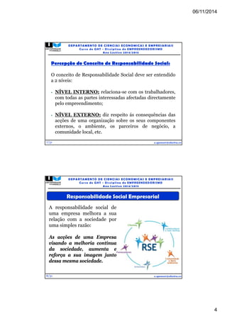 06/11/2014 
4 
Percepção do Conceito de Responsabilidade Social: 
O conceito de Responsabilidade Social deve ser entendido 
a 2 níveis: 
• NÍVEL INTERNO: relaciona-se com os trabalhadores, 
com todas as partes interessadas afectadas directamente 
pelo empreendimento; 
• NÍVEL EXTERNO: diz respeito ás consequências das 
acções de uma organização sobre os seus componentes 
externos, o ambiente, os parceiros de negócio, a 
comunidade local, etc. 
7/31 
DEPARTAMENTO DE CIENCIAS ECONOMICAS E EMPRESARIAIS 
Curso de GHT - Di s c ipl ina de EMPREENDEDORI SMO 
Ano Lec t i v o 2014/2015 
e.spencer@electra.cv 
8/31 
DEPARTAMENTO DE CIENCIAS ECONOMICAS E EMPRESARIAIS 
Curso de GHT - Di s c ipl ina de EMPREENDEDORI SMO 
Ano Lec t i v o 2014/2015 
Responsabilidade Social Empresarial 
e.spencer@electra.cv 
A responsabilidade social de 
uma empresa melhora a sua 
relação com a sociedade por 
uma simples razão: 
As acções de uma Empresa 
visando a melhoria contínua 
da sociedade, aumenta e 
reforça a sua imagem junto 
dessa mesma sociedade. 
 