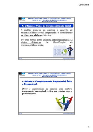 06/11/2014 
6 
As Diferentes Visões de Responsabilidade Social 
A melhor maneira de analisar o conceito de 
responsabilidade social empresarial é identificando 
as diversas visões existentes. 
De uma forma geral, existem aproximadamente 14 
visões diferentes de identificação da 
responsabilidade social: 
11/31 
DEPARTAMENTO DE CIENCIAS ECONOMICAS E EMPRESARIAIS 
Curso de GHT - Di s c ipl ina de EMPREENDEDORI SMO 
Ano Lec t i v o 2014/2015 
e.spencer@electra.cv 
12/31 
DEPARTAMENTO DE CIENCIAS ECONOMICAS E EMPRESARIAIS 
Curso de GHT - Di s c ipl ina de EMPREENDEDORI SMO 
Ano Lec t i v o 2014/2015 
1. Atitude e Comportamento Empresarial Ético 
e Responsável: 
Dever e compromisso de assumir uma postura 
transparente, responsável e ética nas relações com o 
público diverso. 
e.spencer@electra.cv 
 