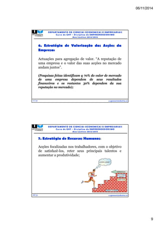 06/11/2014 
9 
17/31 
DEPARTAMENTO DE CIENCIAS ECONOMICAS E EMPRESARIAIS 
Curso de GHT - Di s c ipl ina de EMPREENDEDORI SMO 
Ano Lec t i v o 2014/2015 
6. Estratégia de Valorização das Acções da 
Empresa: 
Actuações para agregação de valor. “A reputação de 
uma empresa e o valor das suas acções no mercado 
andam juntos”. 
(Pesquisas feitas identificam q 70% do valor de mercado 
de uma empresa dependem de seus resultados 
financeiros e os restantes 30% dependem da sua 
reputação no mercado); 
e.spencer@electra.cv 
18/31 
DEPARTAMENTO DE CIENCIAS ECONOMICAS E EMPRESARIAIS 
Curso de GHT - Di s c ipl ina de EMPREENDEDORI SMO 
Ano Lec t i v o 2014/2015 
7. Estratégia de Recursos Humanos: 
Acções focalizadas nos trabalhadores, com o objetivo 
de satisfazê-los, reter seus principais talentos e 
aumentar a produtividade; 
e.spencer@electra.cv 
 