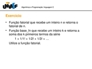 Algoritmos e Programação: linguagem C 
Exercício 
• Função fatorial que recebe um inteiro n e retorna o 
fatorial de n. 
• Função base_ln que recebe um inteiro k e retorna a 
soma dos k primeiros termos da série 
1 + 1/1! + 1/2! + 1/3! + … 
Utilize a função fatorial. 
 