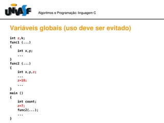Algoritmos e Programação: linguagem C 
Variáveis globais (uso deve ser evitado) 
int z,k; 
func1 (...) 
{ 
int x,y; 
... 
} func2 (...) 
{ 
int x,y,z; 
... 
z=10; 
... 
} main () 
{ 
int count; 
z=7; 
func2(...); 
... 
} 
 