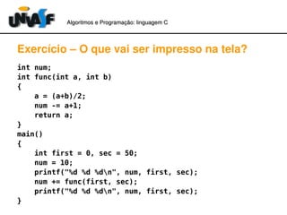 Algoritmos e Programação: linguagem C 
Exercício – O que vai ser impresso na tela? 
int num; 
int func(int a, int b) 
{ 
a = (a+b)/2; 
num -= a+1; 
return a; 
} main() 
{ 
int first = 0, sec = 50; 
num = 10; 
printf("%d %d %dn", num, first, sec); 
num += func(first, sec); 
printf("%d %d %dn", num, first, sec); 
} 
 