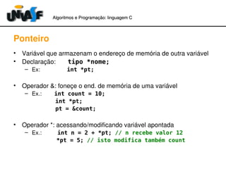 Algoritmos e Programação: linguagem C 
Ponteiro 
• Variável que armazenam o endereço de memória de outra variável 
• Declaração: tipo *nome; 
– Ex: int *pt; 
• Operador &: foneçe o end. de memória de uma variável 
– Ex.: int count = 10; 
int *pt; 
pt = &count; 
• Operador *: acessando/modificando variável apontada 
– Ex.: int n = 2 + *pt; // n recebe valor 12 
*pt = 5; // isto modifica também count 
 
