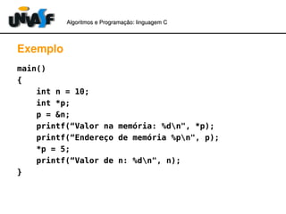 Algoritmos e Programação: linguagem C 
Exemplo 
main() 
{ 
int n = 10; 
int *p; 
p = &n; 
printf(“Valor na memória: %dn", *p); 
printf(“Endereço de memória %pn", p); 
*p = 5; 
printf(“Valor de n: %dn", n); 
} 
 