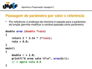 Algoritmos e Programação: linguagem C 
Passagem de parâmetro por valor x referência 
• Por referência: o endereço de memória é copiado para o parâmetro 
da função (permite modificar a variável passada como parâmetro) 
double area (double *raio) 
{ 
return 2 * 3.14 * (*raio); 
raio = 0.0; 
}m 
ain() 
{ 
double r = 1.0; 
printf(“A area vale %fn”, area(&r)); 
// r agora vale 0.0 
} 
 