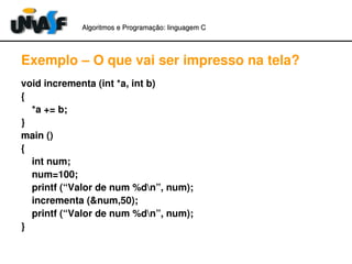 Algoritmos e Programação: linguagem C 
Exemplo – O que vai ser impresso na tela? 
void incrementa (int *a, int b) 
{ 
*a += b; 
} 
main () 
{ 
int num; 
num=100; 
printf (“Valor de num %dn”, num); 
incrementa (&num,50); 
printf (“Valor de num %dn”, num); 
} 
 